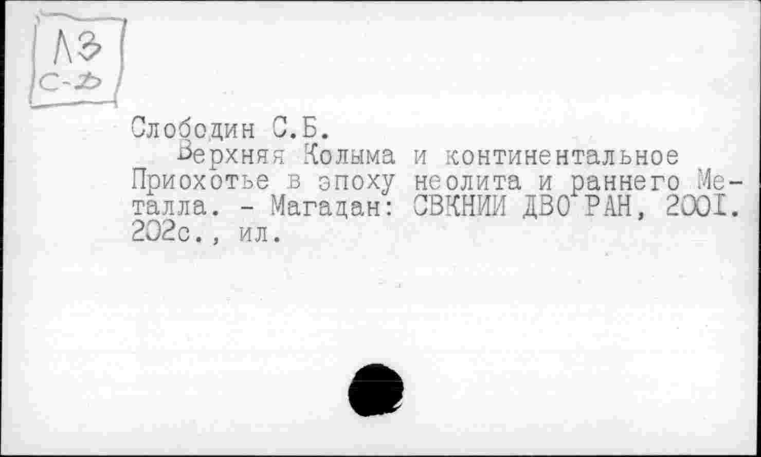 ﻿Слободин С.Б.
верхняя Колыма и континентальное Приохотье в эпоху неолита и раннего Металла. - Магадан: СВКНИИ ДВО РАН, 2ООІ. 202с., ил.